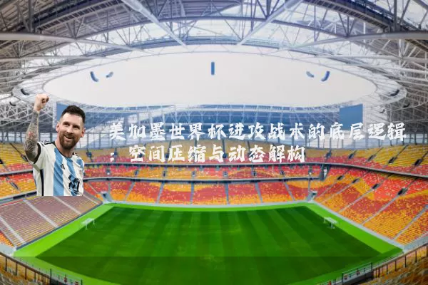 美加墨世界杯进攻战术的底层逻辑：空间压缩与动态解构