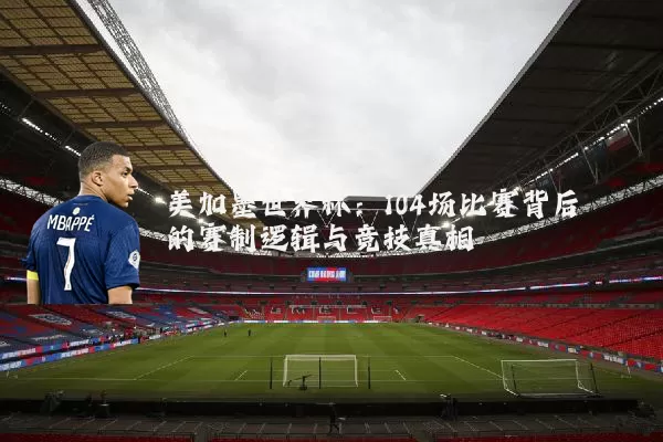 美加墨世界杯：104场比赛背后的赛制逻辑与竞技真相