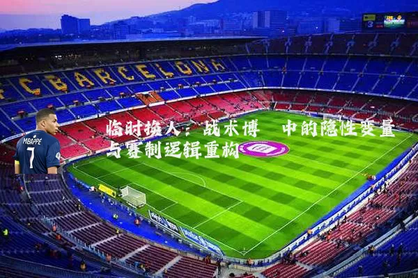 临时换人:战术博弈中的隐性变量与赛制逻辑重构