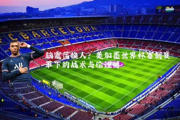 脑震荡换人:美加墨世界杯赛制变革下的战术与伦理博弈